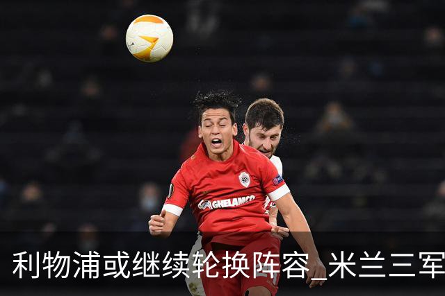利物浦或继续轮换阵容 米兰"三军用命"有机可乘?